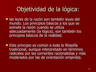 Objetividad de la lógica: las leyes de la razón son también leyes del mundo. Los principios básicos a los que se somete la razón cuando se utiliza adecuadamente (la lógica), son también los principios básicos de la realidad.  Este principio es común a toda la filosofía tradicional, aunque interpretado en términos radicales por las corrientes racionalistas y más moderados por las de orientación empirista.  