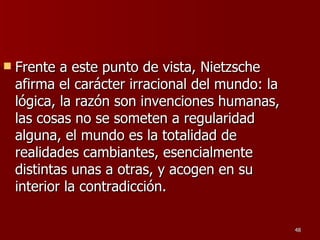 Frente a este punto de vista, Nietzsche afirma el carácter irracional del mundo: la lógica, la razón son invenciones humanas, las cosas no se someten a regularidad alguna, el mundo es la totalidad de realidades cambiantes, esencialmente distintas unas a otras, y acogen en su interior la contradicción.  
