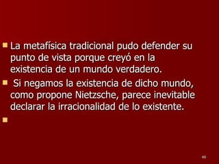 La metafísica tradicional pudo defender su punto de vista porque creyó en la existencia de un mundo verdadero. Si negamos la existencia de dicho mundo, como propone Nietzsche, parece inevitable declarar la irracionalidad de lo existente. 