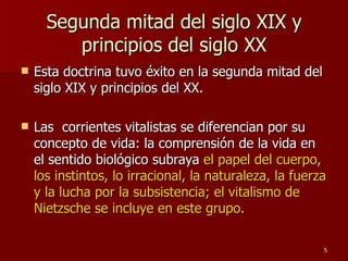Segunda mitad del siglo XIX y principios del siglo XX Esta doctrina tuvo éxito en la segunda mitad del siglo XIX y principios del XX.  Las  corrientes vitalistas se diferencian por su concepto de vida: la comprensión de la vida en el sentido biológico subraya  el papel del cuerpo, los instintos, lo irracional, la naturaleza, la fuerza y la lucha por la subsistencia; el vitalismo de Nietzsche se incluye en este grupo.  