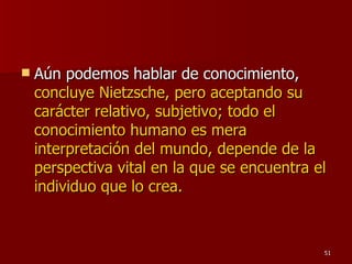 Aún podemos hablar de conocimiento,  concluye Nietzsche, pero aceptando su carácter relativo, subjetivo; todo el conocimiento humano es mera interpretación del mundo, depende de la perspectiva vital en la que se encuentra el individuo que lo crea.   