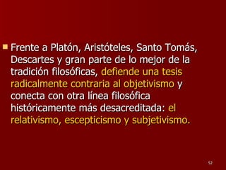 Frente a Platón, Aristóteles, Santo Tomás, Descartes y gran parte de lo mejor de la tradición filosóficas,  defiende una tesis radicalmente contraria al objetivismo  y conecta con otra línea filosófica históricamente más desacreditada:  el relativismo, escepticismo y subjetivismo.   