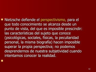 Nietzsche defiende el  perspectivismo,  para el que todo conocimiento se alcanza desde un punto de vista, del que es imposible prescindir: las características del sujeto que conoce (psicológicas, sociales, físicas, la peculiaridad personal, la misma biografía) hacen imposible superar la propia perspectiva; no podemos desprendernos de nuestra subjetividad cuando intentamos conocer la realidad. 