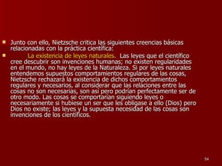 Junto con ello, Nietzsche critica las siguientes creencias básicas relacionadas con la práctica científica: La existencia de leyes naturales.   Las leyes que el científico cree descubrir son invenciones humanas; no existen regularidades en el mundo, no hay leyes de la Naturaleza. Si por leyes naturales entendemos supuestos comportamientos regulares de las cosas, Nietzsche rechazará la existencia de dichos comportamientos regulares y necesarios, al considerar que las relaciones entre las cosas no son necesarias, son así pero podrían perfectamente ser de otro modo. Las cosas se comportarían siguiendo leyes o necesariamente si hubiese un ser que les obligase a ello (Dios) pero Dios no existe; las leyes y la supuesta necesidad de las cosas son invenciones de los científicos. 