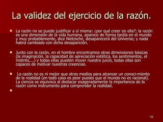 La validez del ejercicio de la razón. La razón no se puede justificar a sí misma: ¿por qué creer en ella?; la razón es una dimensión de la vida humana, aparece de forma tardía en el mundo y muy probablemente, dice Nietzsche, desaparecerá del Universo; y nada habrá cambiado con dicha desaparición.  Junto con la razón, en el hombre encontramos otras dimensiones básicas (la imaginación, la capacidad de apreciación estética, los sentimientos, el instinto,...) y todas ellas pueden mover nuestro juicio, todas ellas son capaces de motivar nuestras creencias. La razón no es ni mejor que otros medios para alcanzar un conoci­miento de la realidad (en todo caso es peor puesto que el mundo no es racional). La ciencia se equivoca al destacar exageradamente la importancia de la razón como instrumento para comprender la realidad. 