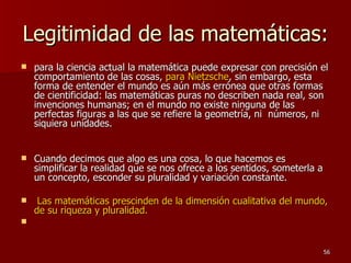 Legitimidad de las matemáticas: para la ciencia actual la matemática puede expresar con precisión el comportamiento de las cosas,  para Nietzsche , sin embargo, esta forma de entender el mundo es aún más errónea que otras formas de cientificidad: las matemáticas puras no describen nada real, son invenciones humanas; en el mundo no existe ninguna de las perfectas figuras a las que se refiere la geometría, ni  números, ni siquiera unidades.  Cuando decimos que algo es una cosa, lo que hacemos es simplificar la realidad que se nos ofrece a los sentidos, someterla a un concepto, esconder su pluralidad y variación constante. Las matemáticas prescinden de la dimensión cualitativa del mundo, de su riqueza y pluralidad. 