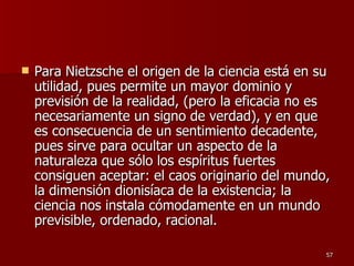 Para Nietzsche el origen de la ciencia está en su utilidad, pues permite un mayor dominio y previsión de la realidad, (pero la eficacia no es necesariamente un signo de verdad), y en que es consecuencia de un sentimiento decadente, pues sirve para ocultar un aspecto de la naturaleza que sólo los espíritus fuertes consiguen aceptar: el caos originario del mundo, la dimensión dionisíaca de la existencia; la ciencia nos instala cómodamente en un mundo previsible, ordenado, racional. 