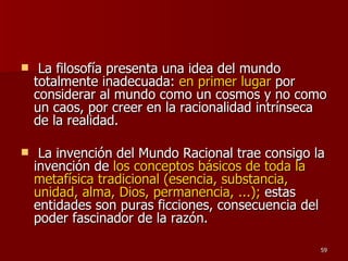 La filosofía presenta una idea del mundo totalmente inadecuada:  en primer lugar  por considerar al mundo como un cosmos y no como un caos, por creer en la racionalidad intrínseca de la realidad. La invención del Mundo Racional trae consigo la invención de  los conceptos básicos de toda la metafísica tradicional (esencia, substancia, unidad, alma, Dios, permanencia, ...);  estas entidades son puras ficciones, consecuencia del poder fascinador de la razón.  