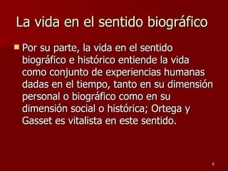 La vida en el sentido biográfico  Por su parte, la vida en el sentido biográfico e histórico entiende la vida como conjunto de experiencias humanas dadas en el tiempo, tanto en su dimensión personal o biográfico como en su dimensión social o histórica; Ortega y Gasset es vitalista en este sentido.  