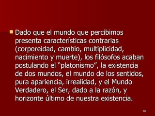 Dado que el mundo que percibimos presenta características contrarias (corporeidad, cambio, multiplicidad, nacimiento y muerte), los filósofos acaban postulando el “platonismo”, la existencia de dos mundos, el mundo de los sentidos, pura apariencia, irrealidad, y el Mundo Verdadero, el Ser, dado a la razón, y horizonte último de nuestra existencia.  