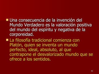 Una consecuencia de la invención del Mundo Verdadero es la valoración positiva del mundo del espíritu y negativa de la corporeidad.  La filosofía tradicional comienza con Platón, quien se inventa un mundo perfecto, ideal, absoluto, al que contrapone el desvalorizado mundo que se ofrece a los sentidos.  