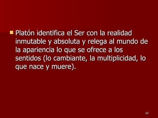 Platón identifica el Ser con la realidad inmutable y absoluta y relega al mundo de la apariencia lo que se ofrece a los sentidos (lo cambiante, la multiplicidad, lo que nace y muere).  