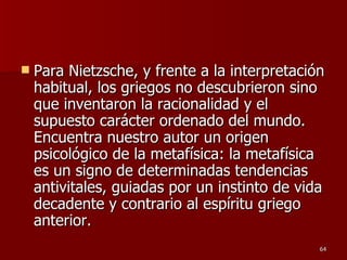 Para Nietzsche, y frente a la interpretación habitual, los griegos no descubrieron sino que inventaron la racionalidad y el supuesto carácter ordenado del mundo. Encuentra nuestro autor un origen psicológico de la metafísica: la metafísica es un signo de determinadas tendencias antivitales, guiadas por un instinto de vida decadente y contrario al espíritu griego anterior.  