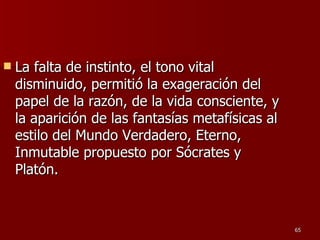 La falta de instinto, el tono vital disminuido, permitió la exageración del papel de la razón, de la vida consciente, y la aparición de las fantasías metafísicas al estilo del Mundo Verdadero, Eterno, Inmutable propuesto por Sócrates y Platón.  