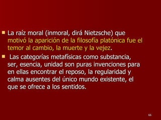 La raíz moral (inmoral, dirá Nietzsche) que  motivó la aparición de la filosofía platónica fue el temor al cambio, la muerte y la vejez . Las categorías metafísicas como substancia, ser, esencia, unidad son puras invenciones para en ellas encontrar el reposo, la regularidad y calma ausentes del único mundo existente, el que se ofrece a los sentidos.  