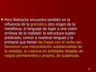Pero Nietzsche encuentra también en la influencia de la  gramática  otro origen de la metafísica; el lenguaje da lugar a una visión errónea de la realidad: la estructura sujeto-predicado, común a nuestras lenguas y la primacía que tienen  las frases con el verbo ser, favorecen una interpretación substancialista de la realidad, la creencia en entidades dotadas de rasgos permanentes y propios, de sustancias.  