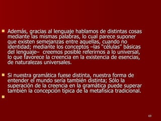 Además, gracias al lenguaje hablamos de distintas cosas mediante las mismas palabras, lo cual parece suponer que existen semejanzas entre aquellas, cuando no identidad; mediante los conceptos –las “células” básicas del lenguaje–  creemos posible referirnos a lo universal, lo que favorece la creencia en la existencia de esencias, de naturalezas universales.  Si nuestra gramática fuese distinta, nuestra forma de entender el mundo sería también distinta; Sólo la superación de la creencia en la gramática puede superar también la concepción típica de la metafísica tradicional. 