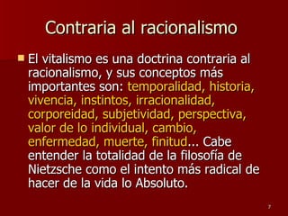 Contraria al racionalismo  El vitalismo es una doctrina contraria al racionalismo, y sus conceptos más importantes son:  temporalidad, historia, vivencia, instintos, irracionalidad, corporeidad, subjetividad, perspectiva, valor de lo individual, cambio, enfermedad, muerte, finitud ... Cabe entender la totalidad de la filosofía de Nietzsche como el intento más radical de hacer de la vida lo Absoluto.  