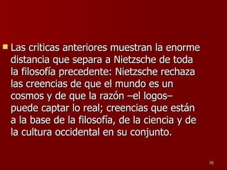 Las criticas anteriores muestran la enorme distancia que separa a Nietzsche de toda la filosofía precedente: Nietzsche rechaza las creencias de que el mundo es un cosmos y de que la razón –el logos– puede captar lo real; creencias que están a la base de la filosofía, de la ciencia y de la cultura occidental en su conjunto.  