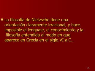 La filosofía de Nietzsche tiene una orientación claramente irracional, y hace imposible el lenguaje, el conocimiento y la  filosofía entendida al modo en que aparece en Grecia en el siglo VI a.C.. 