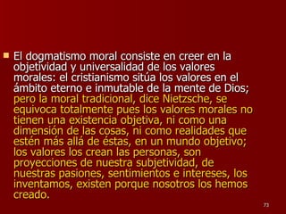 El dogmatismo moral consiste en creer en la objetividad y universalidad de los valores morales: el cristianismo sitúa los valores en el ámbito eterno e inmutable de la mente de Dios;  pero la moral tradicional, dice Nietzsche, se equivoca totalmente pues los valores morales no tienen una existencia objetiva, ni como una dimensión de las cosas, ni como realidades que estén más allá de éstas, en un mundo objetivo; los valores los crean las personas, son proyecciones de nuestra subjetividad, de nuestras pasiones, sentimientos e intereses, los inventamos, existen porque nosotros los hemos creado. 