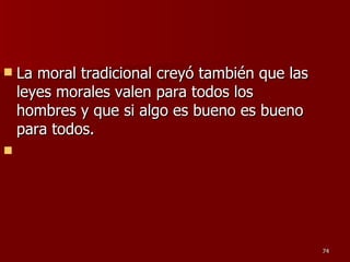 La moral tradicional creyó también que las leyes morales valen para todos los hombres y que si algo es bueno es bueno para todos. 