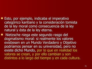 Esto, por ejemplo, indicaba el imperativo categórico kantiano y la consideración tomista de la ley moral como consecuencia de la ley natural y ésta de la ley eterna. Nietzsche niega este segundo rasgo del dogmatismo moral: si realmente los valores existiesen en un Mundo Verdadero y Objetivo podríamos pensar en su universidad, pero no existe dicho Mundo,  por lo que en realidad los valores se crean, y por ello cambian y son distintos a lo largo del tiempo y en cada cultura.   