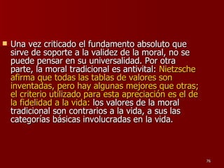 Una vez criticado el fundamento absoluto que sirve de soporte a la validez de la moral, no se puede pensar en su universalidad. Por otra parte, la moral tradicional es antivital:  Nietzsche afirma que todas las tablas de valores son inventadas, pero hay algunas mejores que otras; el criterio utilizado para esta apreciación es el de la fidelidad a la vida:  los valores de la moral tradicional son contrarios a la vida, a sus las categorías básicas involucradas en la vida.  