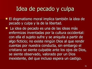 Idea de pecado y culpa  El dogmatismo moral implica también la idea de pecado y culpa y la de la libertad. La idea de pecado es una de las ideas más enfermizas inventadas por la cultura occidental: con ella el sujeto sufre y se aniquila a partir de algo ficticio; no existe ningún Dios al que rendir cuentas por nuestra conducta, sin embargo el cristiano se siente culpable ante los ojos de Dios, se siente observado, valorado por un Dios inexistente, del que incluso espera un castigo.  