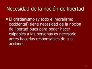 Necesidad de la noción de libertad  El cristianismo (y todo el moralismo occidental) tiene necesidad de la noción de libertad pues para poder hacer culpables a las personas es necesario antes hacerlas responsables de sus acciones.  