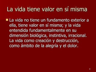 La vida tiene valor en sí misma  La vida no tiene un fundamento exterior a ella, tiene valor en sí misma; y la vida entendida fundamentalmente en su dimensión biológica, instintiva, irracional. La vida como creación y destrucción, como ámbito de la alegría y el dolor.  