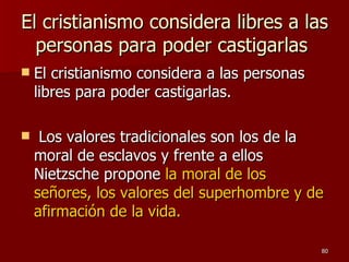 El cristianismo considera libres a las personas para poder castigarlas  El cristianismo considera a las personas libres para poder castigarlas. Los valores tradicionales son los de la moral de esclavos y frente a ellos Nietzsche propone  la moral de los señores, los valores del superhombre y de afirmación de la vida. 