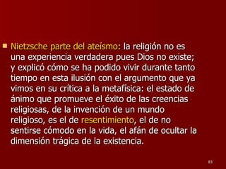 Nietzsche parte del ateísmo : la religión no es una experiencia verdadera pues Dios no existe; y explicó cómo se ha podido vivir durante tanto tiempo en esta ilusión con el argumento que ya vimos en su crítica a la metafísica: el estado de ánimo que promueve el éxito de las creencias religiosas, de la invención de un mundo religioso, es el de  resentimiento , el de no sentirse cómodo en la vida, el afán de ocultar la dimensión trágica de la existencia.  