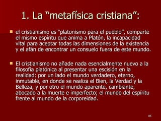 1. La “metafísica cristiana”: el cristianismo es “platonismo para el pueblo”, comparte el mismo espíritu que anima a Platón, la incapacidad vital para aceptar todas las dimensiones de la existencia y el afán de encontrar un consuelo fuera de este mundo.  El cristianismo no añade nada esencialmente nuevo a la filosofía platónica al presentar una escisión en la realidad: por un lado el mundo verdadero, eterno, inmutable, en donde se realiza el Bien, la Verdad y la Belleza, y por otro el mundo aparente, cambiante, abocado a la muerte e imperfecto; el mundo del espíritu frente al mundo de la corporeidad.  