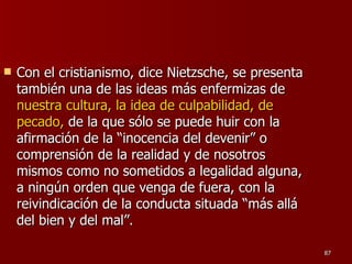 Con el cristianismo, dice Nietzsche, se presenta también una de las ideas más enfermizas de  nuestra cultura, la idea de culpabilidad, de pecado,  de la que sólo se puede huir con la afirmación de la “inocencia del devenir” o comprensión de la realidad y de nosotros mismos como no sometidos a legalidad alguna, a ningún orden que venga de fuera, con la reivindicación de la conducta situada “más allá del bien y del mal”.  