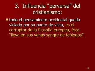 3.  Influencia “perversa” del cristianismo: todo el pensamiento occidental queda viciado por su punto de vista,  es el corruptor de la filosofía europea, ésta “lleva en sus venas sangre de teólogos”. 