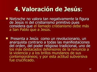 4. Valoración de Jesús : Nietzsche no valora tan negativamente la figura de Jesús ni del cristianismo primitivo pues considera que  el llamado cristianismo debe más a San Pablo que a Jesús. Presenta a Jesús  como un revolucionario, un anarquista contrario a todas las manifestaciones del orden, del poder religioso tradicional, uno de  los más destacados defensores de la renuncia a la violencia y a los brillos mundanos de sus contemporáneos; y por esta actitud subversiva fue crucificado. 