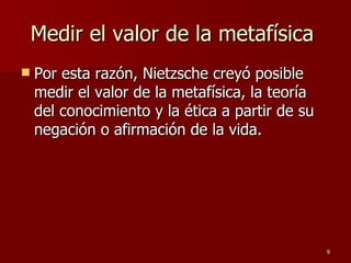 Medir el valor de la metafísica  Por esta razón, Nietzsche creyó posible medir el valor de la metafísica, la teoría del conocimiento y la ética a partir de su negación o afirmación de la vida. 