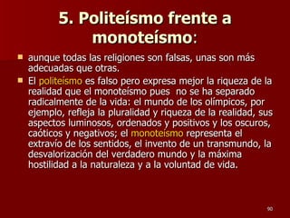 5. Politeísmo frente a monoteísmo : aunque todas las religiones son falsas, unas son más adecuadas que otras.  El  politeísmo  es falso pero expresa mejor la riqueza de la realidad que el monoteísmo pues  no se ha separado radicalmente de la vida: el mundo de los olímpicos, por ejemplo, refleja la pluralidad y riqueza de la realidad, sus aspectos luminosos, ordenados y positivos y los oscuros, caóticos y negativos; el  monoteísmo  representa el extravío de los sentidos, el invento de un transmundo, la desvalorización del verdadero mundo y la máxima hostilidad a la naturaleza y a la voluntad de vida.  