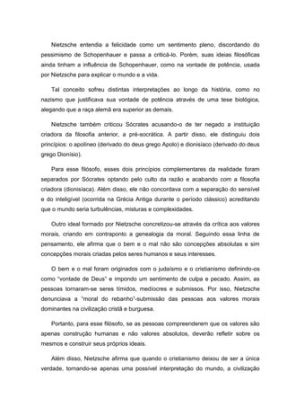 Nietzsche entendia a felicidade como um sentimento pleno, discordando do
pessimismo de Schopenhauer e passa a criticá-lo. Porém, suas ideias filosóficas
ainda tinham a influência de Schopenhauer, como na vontade de potência, usada
por Nietzsche para explicar o mundo e a vida.
Tal conceito sofreu distintas interpretações ao longo da história, como no
nazismo que justificava sua vontade de potência através de uma tese biológica,
alegando que a raça alemã era superior as demais.
Nietzsche também criticou Sócrates acusando-o de ter negado a instituição
criadora da filosofia anterior, a pré-socrática. A partir disso, ele distinguiu dois
princípios: o apolíneo (derivado do deus grego Apolo) e dionisíaco (derivado do deus
grego Dionísio).
Para esse filósofo, esses dois princípios complementares da realidade foram
separados por Sócrates optando pelo culto da razão e acabando com a filosofia
criadora (dionisíaca). Além disso, ele não concordava com a separação do sensível
e do inteligível (ocorrida na Grécia Antiga durante o período clássico) acreditando
que o mundo seria turbulências, misturas e complexidades.
Outro ideal formado por Nietzsche concretizou-se através da crítica aos valores
morais, criando em contraponto a genealogia da moral. Seguindo essa linha de
pensamento, ele afirma que o bem e o mal não são concepções absolutas e sim
concepções morais criadas pelos seres humanos e seus interesses.
O bem e o mal foram originados com o judaísmo e o cristianismo definindo-os
como “vontade de Deus” e impondo um sentimento de culpa e pecado. Assim, as
pessoas tornaram-se seres tímidos, medíocres e submissos. Por isso, Nietzsche
denunciava a “moral do rebanho”-submissão das pessoas aos valores morais
dominantes na civilização cristã e burguesa.
Portanto, para esse filósofo, se as pessoas compreenderem que os valores são
apenas construção humanas e não valores absolutos, deverão refletir sobre os
mesmos e construir seus próprios ideais.
Além disso, Nietzsche afirma que quando o cristianismo deixou de ser a única
verdade, tornando-se apenas uma possível interpretação do mundo, a civilização
 