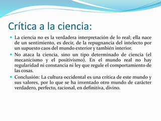 Crítica a la ciencia:
 La ciencia no es la verdadera interpretación de lo real; ella nace
de un sentimiento, es decir, de la repugnancia del intelecto por
un supuesto caos del mundo exterior y también interior.
 No ataca la ciencia, sino un tipo determinado de ciencia (el
mecanicismo y el positivismo). En el mundo real no hay
regularidad ni constancia ni ley que regule el comportamiento de
las cosas.
 Conclusión: La cultura occidental es una crítica de este mundo y
sus valores, por lo que se ha inventado otro mundo de carácter
verdadero, perfecto, racional, en definitiva, divino.
 
