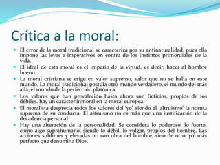 Crítica a la moral:
 El error de la moral tradicional se caracteriza por su antinaturalidad, pues ella
impone las leyes e imperativos en contra de los instintos primordiales de la
vida.
 El ideal de esta moral es el imperio de la virtud, es decir, hacer al hombre
bueno.
 La moral cristiana se erige en valor supremo, valor que no se halla en este
mundo. La moral tradicional postula otro mundo verdadero, el mundo del más
allá, el mundo de la perfección platónica.
 Los valores que han prevalecido hasta ahora son ficticios, propios de los
débiles. hay un carácter inmoral en la moral europea.
 El moralista desprecia todos los valores del ‘yo’, siendo el ‘altruismo’ la norma
suprema de su conducta. El altruismo no es más que una justificación de la
decadencia personal.
 Hay una alteración de la personalidad. Se considera lo poderoso, lo fuerte,
como algo suprahumano, siendo lo débil, lo vulgar, propios del hombre. Las
acciones sublimes y elevadas no son obra del hombre, sino de otro ‘yo’ más
perfecto que denomina Dios.
 