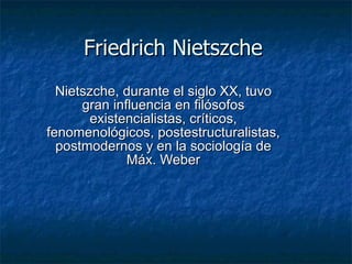 Friedrich Nietszche Nietszche, durante el siglo XX, tuvo gran influencia en filósofos existencialistas, críticos, fenomenológicos, postestructuralistas, postmodernos y en la sociología de Máx. Weber 