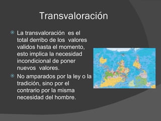 Transvaloración La transvaloración  es el total derribo de los  valores validos hasta el momento, esto implica la necesidad incondicional de poner nuevos  valores.  No amparados por la ley o la tradición, sino por el contrario por la misma necesidad del hombre. 