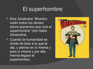 El superhombre Dice Zaratustra  “Muertos están todos los dioses: ahora queremos que viva el superhombre” (Así hablo Zaratustra). Cuando la humanidad se olvide de todo a lo que la ata, y piense en sí misma y para sí misma y por ella misma llegara el superhombre. 