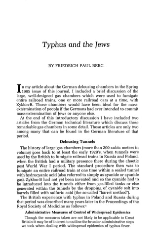 Typhus and the Jews
BY FRIEDRICH PAUL BERG
In my article about the German delousing chambers in the Spring
1985 issue of this journal, I included a brief discussion of the
large, well-designed gas chambers which were used to fumigate
entire railroad trains, one or more railroad cars at a time, with
Zyklon-B. Those chambers would have been ideal for the mass-
extermination of people if the Germans had ever intended to commit
mass-extermination of Jews or anyone else.
At the end of this introductory discussion I have included two
articles from the German technical literature which discuss these
remarkable gas chambers in some detail. Those articles are only two
among many that can be found in the German literature of that
period.
Delousing Tunnels
The history of large gas chambers (morethan 200 cubic meters in
volume) goes back to at least the early 1920's, when tunnels were
used by the British to fumigate railroad trains in Russia and Poland,
when the British had a military presence there during the chaotic
post World War I period. The standard procedure then was to
fumigate an entire railroad train at one time within a sealed tunnel
with hydrocyanic acid (alsoreferred to simply as cyanide or cyanide
gas). Zyklon-B had not yet been invented and so the cyanide had to
be introduced into the tunnels either from gas-filled tanks or else
generated within the tunnels by the dropping of cyanide salt into
barrels filled with sulfuric acid (the so-called "barrel method").
The British experience with typhus in Poland and Russia during
that period was described many years later in the Proceedings of the
Royal Society of Medicine as follows:'
Administrative Measures of Control of Widespread Epidemics
Though the measures taken are not likely to be applicable to Great
Britain it may be of interest to outline the broader administrativesteps
we took when dealing with widespread epidemics of typhus fever.
 