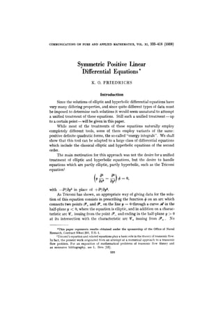 COMMUNICATIONS ON PURE AND APPLIED MATHEMATICS, VOL. XI, 333-418 (1958)
Symmetric Positive LinearJ
Differential Equations*
K. 0. FRTEDRICHS
Introduction
Since the solutions of elliptic and hyperbolic differential equations have
very many differing properties, and since quite different types of data must
be imposed to determine such solutions it would seem unnatural to attempt
a unified treatment of these equations. Still such a unified treatment-up
to a certain point -will be given in this paper.
M i l e most of the treatments of these equations naturally employ
completely different tools, some of them employ variants of the same:
positive definite quadratic forms, the so-called “energy integrals”. We shall
show that this tool can be adapted to a large class of differential equations
which include the classical elliptic and hyperbolic equations of the second
order.
The main motivation for this approach was not the desire for a unified
treatment of elliptic and hyperbolic equations, but the desire to handle
equations which are partly elliptic, partly hyperbolic, such as the Tricomi
equation’
with -a2/ay2 in place of +a2/aya.
As Tricomi has shown, an appropriate way of giving data for the solu-
tion of this equation consists in prescribing the function 4 on an arc which
connects two points S, and 9-on the line y = 0 through a curve d in the
half-plane y < 0, where the equation is elliptic, and in addition on a charac-
teristic arc $?- issuing from the point 9-and ending in the half-plane y >0
at its intersection with the characteristic arc %+ issuing from P+. No
*This paper represents results obtained under the sponsorship of the Office of Naval
Research, Contract N6ori-20I, T.O. 1.
’Tricomi’s equation and related equations play a basic role in the theory of transonic flow.
In fact, the present work originated from an attempt at a numerical approach to a transonic
flow problem. For an exposition of mathematical problems of transonic flow theory and
an extensive bibliography, see L. Bers [16].
333
 