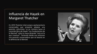 Influencia de Hayek en
Margaret Thatcher
En 1975 Thatcher interrumpe a parlamentario
conservador que proponía adoptar una
posición reformista. La ex ministra lanza el
conocido libro de Hayek “Los fundamentos de
la libertad” sobre la mesa diciendo “esto es lo
que creemos”. Teniendo desde ese entonces
una posición conservadora que se basaría en
la defensa de la libertad.
 
