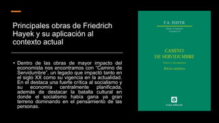 Principales obras de Friedrich
Hayek y su aplicación al
contexto actual
• Dentro de las obras de mayor impacto del
economista nos encontramos con “Camino de
Servidumbre”, un legado que impactó tanto en
el siglo XX como su vigencia en la actualidad.
En el destaca una fuerte crítica al socialismo y
su economía centralmente planificada,
además de destacar la batalla cultural en
donde el socialismo había gana ya gran
terreno dominando en el pensamiento de las
personas.
 