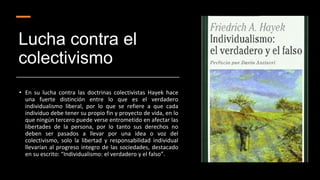 Lucha contra el
colectivismo
• En su lucha contra las doctrinas colectivistas Hayek hace
una fuerte distinción entre lo que es el verdadero
individualismo liberal, por lo que se refiere a que cada
individuo debe tener su propio fin y proyecto de vida, en lo
que ningún tercero puede verse entrometido en afectar las
libertades de la persona, por lo tanto sus derechos no
deben ser pasados a llevar por una idea o voz del
colectivismo, solo la libertad y responsabilidad individual
llevarían al progreso integro de las sociedades, destacado
en su escrito: “Individualismo: el verdadero y el falso”.
 